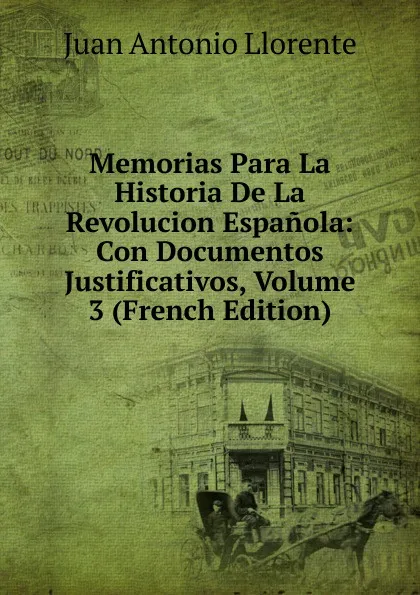 Обложка книги Memorias Para La Historia De La Revolucion Espanola: Con Documentos Justificativos, Volume 3 (French Edition), Juan Antonio Llorente