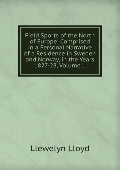 Обложка книги Field Sports of the North of Europe: Comprised in a Personal Narrative of a Residence in Sweden and Norway, in the Years 1827-28, Volume 1, Llewelyn Lloyd