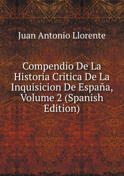 Обложка книги Compendio De La Historia Critica De La Inquisicion De Espana, Volume 2 (Spanish Edition), Juan Antonio Llorente