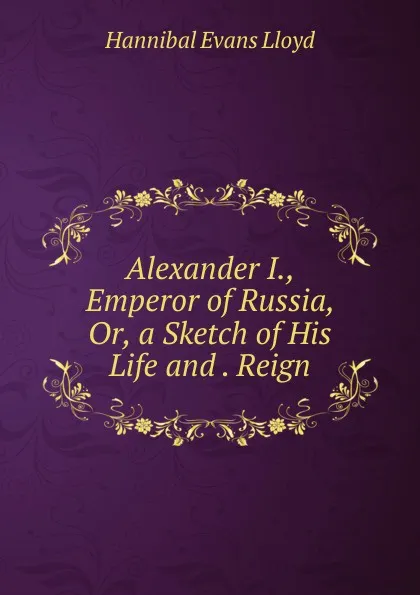 Обложка книги Alexander I., Emperor of Russia, Or, a Sketch of His Life and . Reign, Hannibal Evans Lloyd