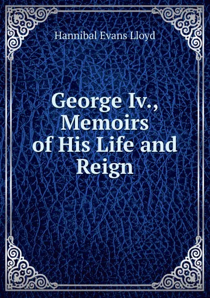 Обложка книги George Iv., Memoirs of His Life and Reign, Hannibal Evans Lloyd