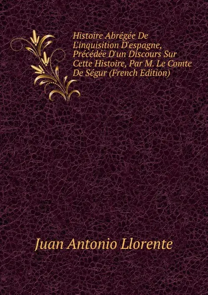 Обложка книги Histoire Abregee De L.inquisition D.espagne, Precedee D.un Discours Sur Cette Histoire, Par M. Le Comte De Segur (French Edition), Juan Antonio Llorente