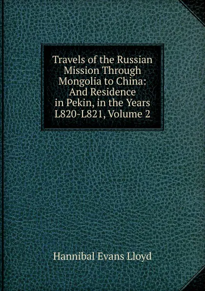 Обложка книги Travels of the Russian Mission Through Mongolia to China: And Residence in Pekin, in the Years L820-L821, Volume 2, Hannibal Evans Lloyd