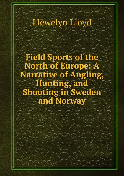 Обложка книги Field Sports of the North of Europe: A Narrative of Angling, Hunting, and Shooting in Sweden and Norway, Llewelyn Lloyd