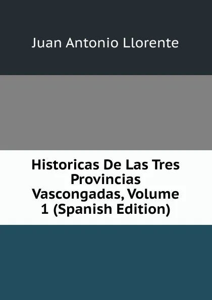 Обложка книги Historicas De Las Tres Provincias Vascongadas, Volume 1 (Spanish Edition), Juan Antonio Llorente