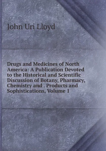 Обложка книги Drugs and Medicines of North America: A Publication Devoted to the Historical and Scientific Discussion of Botany, Pharmacy, Chemistry and . Products and Sophistications, Volume 1, John Uri Lloyd