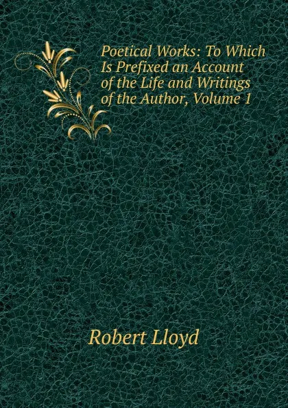 Обложка книги Poetical Works: To Which Is Prefixed an Account of the Life and Writings of the Author, Volume 1, Robert Lloyd