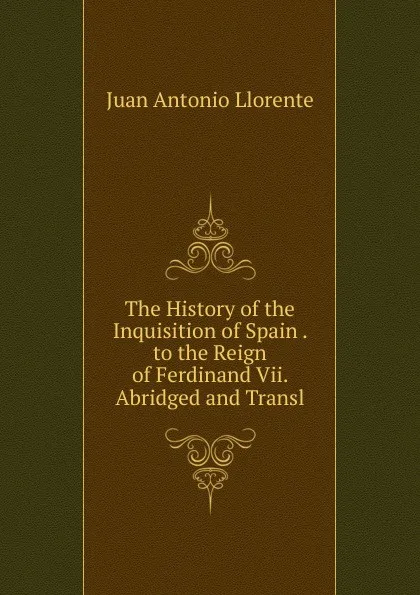 Обложка книги The History of the Inquisition of Spain . to the Reign of Ferdinand Vii. Abridged and Transl, Juan Antonio Llorente