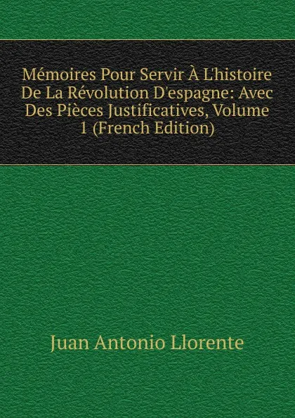 Обложка книги Memoires Pour Servir A L.histoire De La Revolution D.espagne: Avec Des Pieces Justificatives, Volume 1 (French Edition), Juan Antonio Llorente
