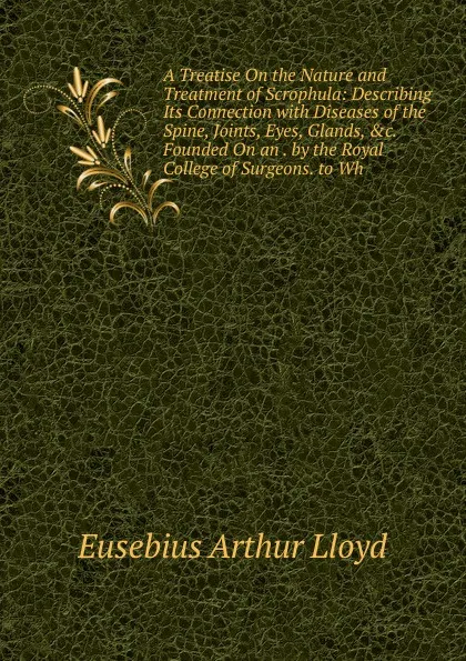 Обложка книги A Treatise On the Nature and Treatment of Scrophula: Describing Its Connection with Diseases of the Spine, Joints, Eyes, Glands, .c. Founded On an . by the Royal College of Surgeons. to Wh, Eusebius Arthur Lloyd