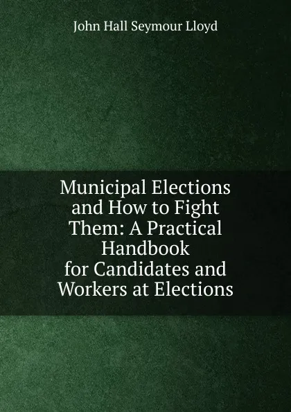 Обложка книги Municipal Elections and How to Fight Them: A Practical Handbook for Candidates and Workers at Elections, John Hall Seymour Lloyd