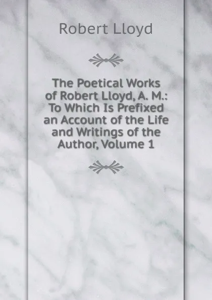 Обложка книги The Poetical Works of Robert Lloyd, A. M.: To Which Is Prefixed an Account of the Life and Writings of the Author, Volume 1, Robert Lloyd