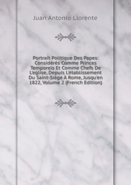 Обложка книги Portrait Politique Des Papes: Consideres Comme Princes Temporels Et Comme Chefs De L.eglise, Depuis L.etablissement Du Saint-Siege A Rome, Jusqu.en 1822, Volume 2 (French Edition), Juan Antonio Llorente