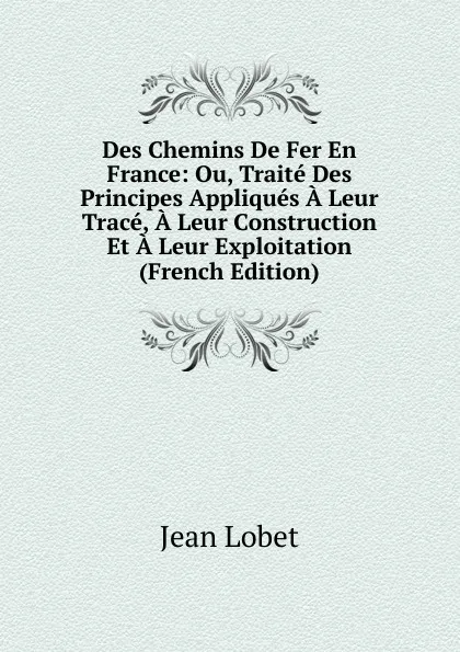 Обложка книги Des Chemins De Fer En France: Ou, Traite Des Principes Appliques A Leur Trace, A Leur Construction Et A Leur Exploitation (French Edition), Jean Lobet