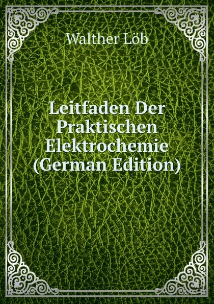 Обложка книги Leitfaden Der Praktischen Elektrochemie (German Edition), Walther Löb