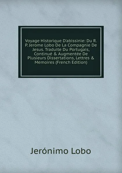 Обложка книги Voyage Historique D.abissinie: Du R. P. Jerome Lobo De La Compagnie De Jesus. Traduite Du Portugais, Continue . Augmentee De Plusieurs Dissertations, Lettres . Memoires (French Edition), Jerónimo Lobo