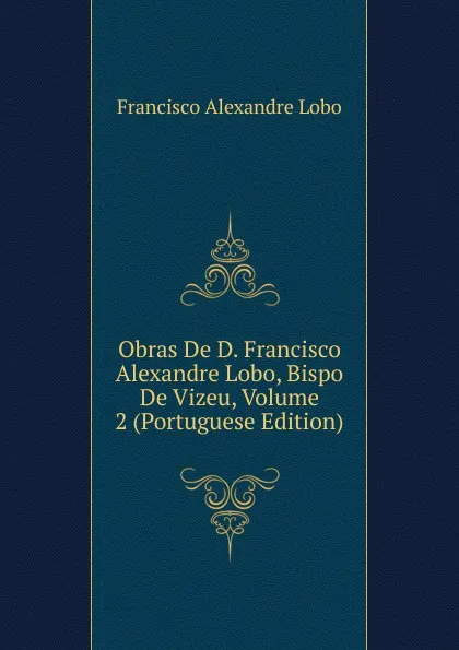 Обложка книги Obras De D. Francisco Alexandre Lobo, Bispo De Vizeu, Volume 2 (Portuguese Edition), Francisco Alexandre Lobo