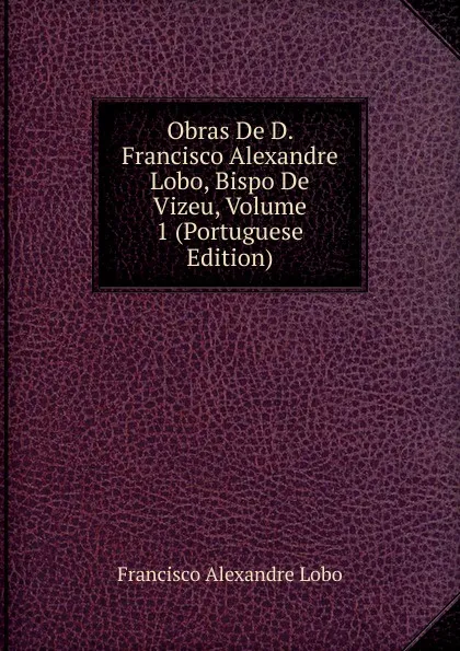 Обложка книги Obras De D. Francisco Alexandre Lobo, Bispo De Vizeu, Volume 1 (Portuguese Edition), Francisco Alexandre Lobo