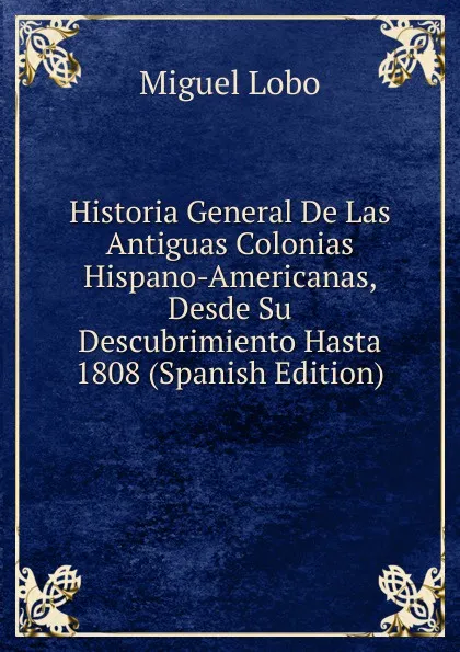 Обложка книги Historia General De Las Antiguas Colonias Hispano-Americanas, Desde Su Descubrimiento Hasta 1808 (Spanish Edition), Miguel Lobo