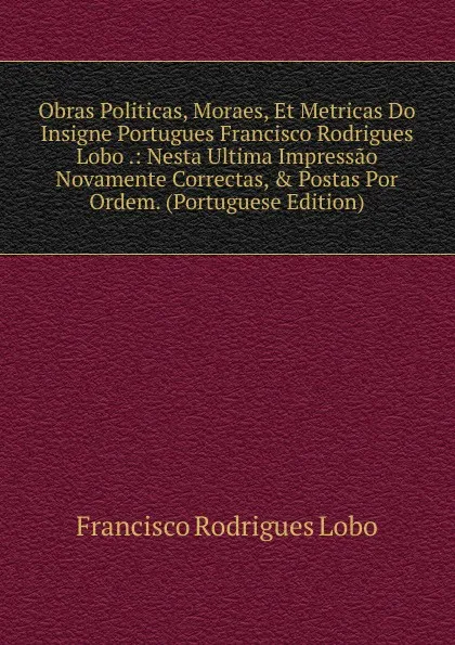 Обложка книги Obras Politicas, Moraes, Et Metricas Do Insigne Portugues Francisco Rodrigues Lobo .: Nesta Ultima Impressao Novamente Correctas, . Postas Por Ordem. (Portuguese Edition), Francisco Rodrigues Lobo