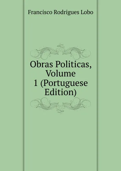 Обложка книги Obras Politicas, Volume 1 (Portuguese Edition), Francisco Rodrigues Lobo