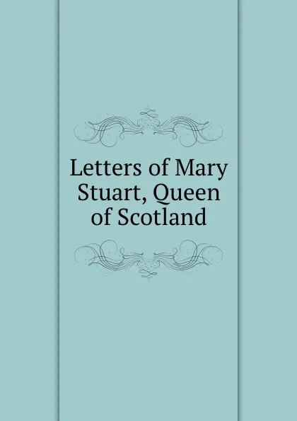 Обложка книги Letters of Mary Stuart, Queen of Scotland, Marie Stuart, W. Turnbull