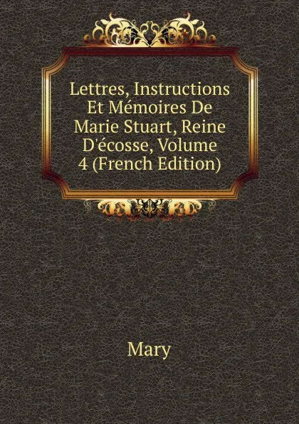 Обложка книги Lettres, Instructions Et Memoires De Marie Stuart, Reine D.ecosse, Volume 4 (French Edition), Mary