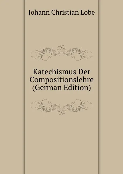 Обложка книги Katechismus Der Compositionslehre (German Edition), Johann Christian Lobe