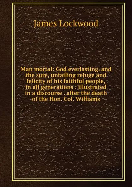 Обложка книги Man mortal: God everlasting, and the sure, unfailing refuge and felicity of his faithful people, in all generations : illustrated in a discourse . after the death of the Hon. Col. Williams, James Lockwood