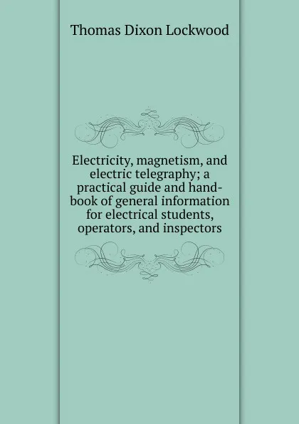 Обложка книги Electricity, magnetism, and electric telegraphy; a practical guide and hand-book of general information for electrical students, operators, and inspectors, Thomas Dixon Lockwood