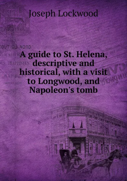 Обложка книги A guide to St. Helena, descriptive and historical, with a visit to Longwood, and Napoleon.s tomb, Joseph Lockwood