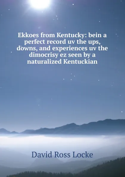 Обложка книги Ekkoes from Kentucky: bein a perfect record uv the ups, downs, and experiences uv the dimocrisy ez seen by a naturalized Kentuckian, David Ross Locke