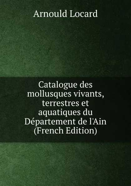 Обложка книги Catalogue des mollusques vivants, terrestres et aquatiques du Departement de l.Ain (French Edition), Arnould Locard