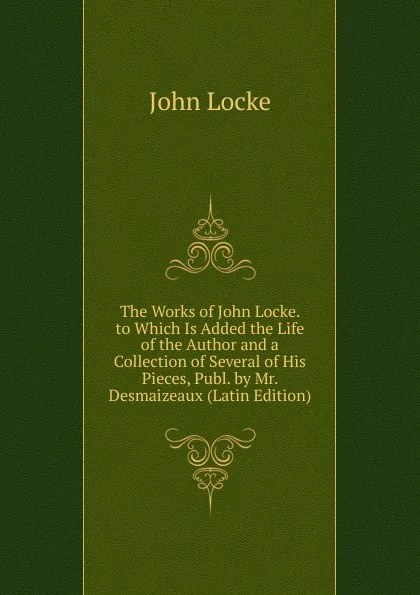 Обложка книги The Works of John Locke. to Which Is Added the Life of the Author and a Collection of Several of His Pieces, Publ. by Mr. Desmaizeaux (Latin Edition), John Locke