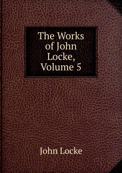 Обложка книги The Works of John Locke, Volume 5, John Locke