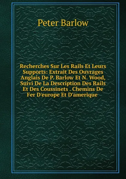 Обложка книги Recherches Sur Les Rails Et Leurs Supports: Extrait Des Ouvrages Anglais De P. Barlow Et N. Wood, Suivi De La Description Des Rails Et Des Coussinets . Chemins De Fer D.europe Et D.amerique ., Peter Barlow