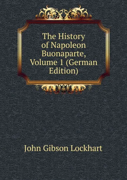 Обложка книги The History of Napoleon Buonaparte, Volume 1 (German Edition), J. G. Lockhart