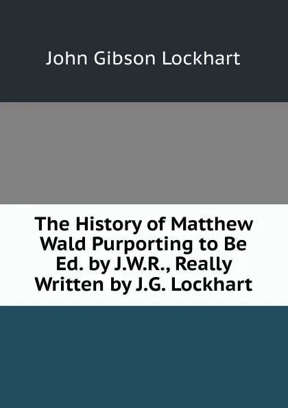 Обложка книги The History of Matthew Wald Purporting to Be Ed. by J.W.R., Really Written by J.G. Lockhart, J. G. Lockhart