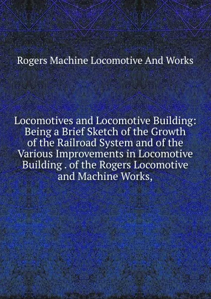 Обложка книги Locomotives and Locomotive Building: Being a Brief Sketch of the Growth of the Railroad System and of the Various Improvements in Locomotive Building . of the Rogers Locomotive and Machine Works,, Rogers Machine Locomotive And Works