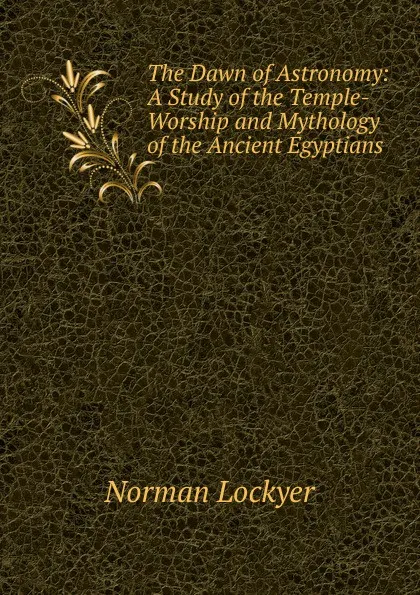 Обложка книги The Dawn of Astronomy: A Study of the Temple-Worship and Mythology of the Ancient Egyptians, Norman Lockyer