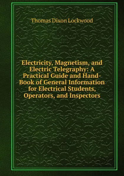 Обложка книги Electricity, Magnetism, and Electric Telegraphy: A Practical Guide and Hand-Book of General Information for Electrical Students, Operators, and Inspectors, Thomas Dixon Lockwood