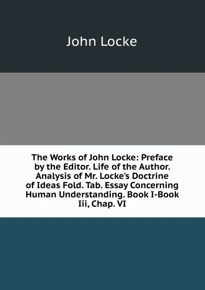 Обложка книги The Works of John Locke: Preface by the Editor. Life of the Author. Analysis of Mr. Locke.s Doctrine of Ideas Fold. Tab. Essay Concerning Human Understanding. Book I-Book Iii, Chap. VI, John Locke