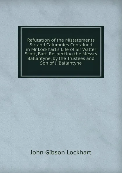 Обложка книги Refutation of the Mistatements Sic and Calumnies Contained in Mr Lockhart.s Life of Sir Walter Scott, Bart. Respecting the Messrs Ballantyne, by the Trustees and Son of J. Ballantyne, J. G. Lockhart