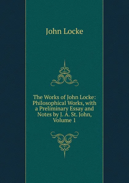 Обложка книги The Works of John Locke: Philosophical Works, with a Preliminary Essay and Notes by J. A. St. John, Volume 1, John Locke