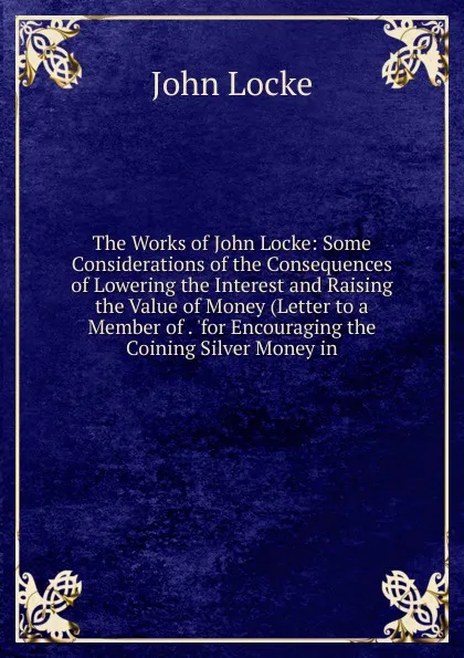 Обложка книги The Works of John Locke: Some Considerations of the Consequences of Lowering the Interest and Raising the Value of Money (Letter to a Member of . .for Encouraging the Coining Silver Money in, John Locke