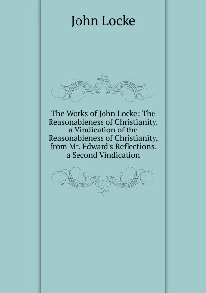 Обложка книги The Works of John Locke: The Reasonableness of Christianity. a Vindication of the Reasonableness of Christianity, from Mr. Edward.s Reflections. a Second Vindication, John Locke