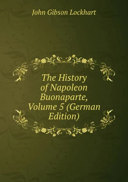 Обложка книги The History of Napoleon Buonaparte, Volume 5 (German Edition), J. G. Lockhart