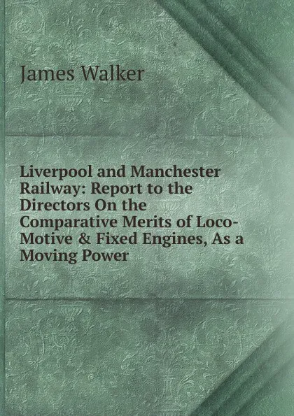 Обложка книги Liverpool and Manchester Railway: Report to the Directors On the Comparative Merits of Loco-Motive . Fixed Engines, As a Moving Power, James Walker