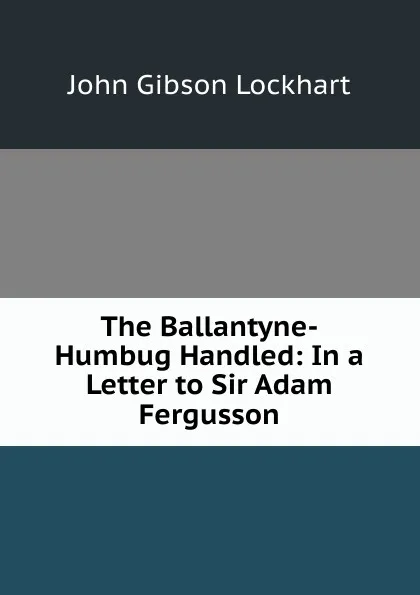 Обложка книги The Ballantyne-Humbug Handled: In a Letter to Sir Adam Fergusson, J. G. Lockhart