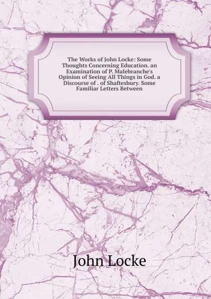 Обложка книги The Works of John Locke: Some Thoughts Concerning Education. an Examination of P. Malebranche.s Opinion of Seeing All Things in God. a Discourse of . of Shaftesbury. Some Familiar Letters Between, John Locke